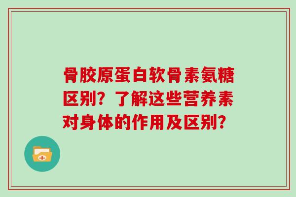 骨胶原蛋白软骨素氨糖区别?了解这些营养素对身体的作用及区别? 骨胶原蛋白软骨素氨糖区别?了解这些营养素对身体的作用及区别?
