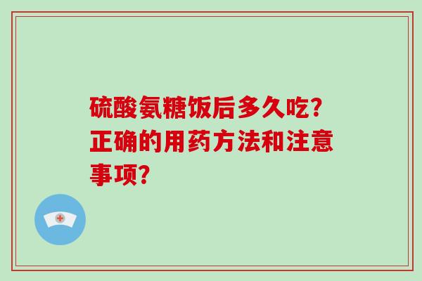 硫酸氨糖饭后多久吃?正确的用药方法和注意事项? 硫酸氨糖饭后多久吃?正确的用药方法和注意事项?