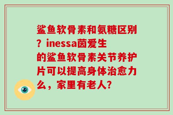 鲨鱼软骨素和氨糖区别?inessa茵爱生的鲨鱼软骨素关节养护片可以提高身体愈力么,家里有老人? 鲨鱼软骨素和氨糖区别?inessa茵爱生的鲨鱼软骨素关节养护片可以提高身体愈力么,家里有老人?