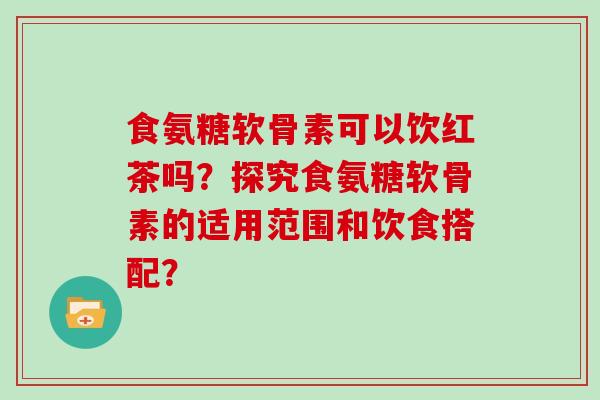 食氨糖软骨素可以饮红茶吗？探究食氨糖软骨素的适用范围和饮食搭配？