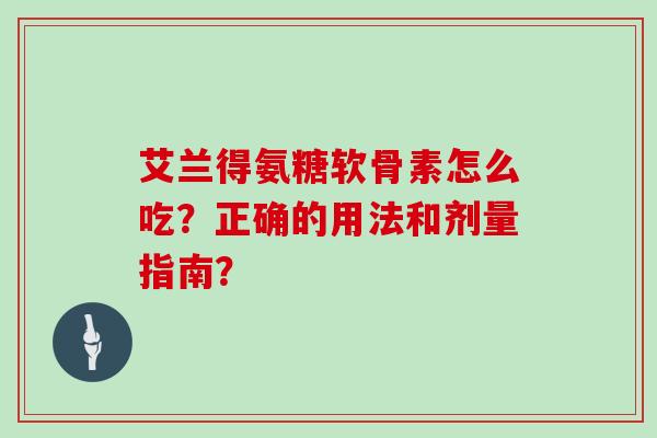 艾兰得氨糖软骨素怎么吃?正确的用法和剂量指南? 艾兰得氨糖软骨素怎么吃?正确的用法和剂量指南?