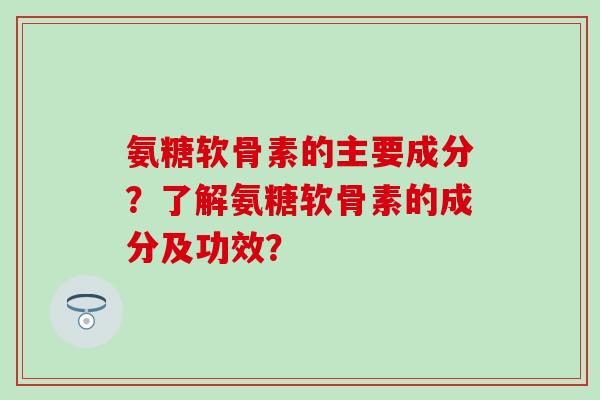 氨糖软骨素的主要成分？了解氨糖软骨素的成分及功效？