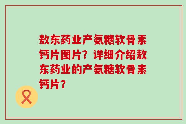 敖东药业产氨糖软骨素钙片图片?详细介绍敖东药业的产氨糖软骨素钙片? 敖东药业产氨糖软骨素钙片图片?详细介绍敖东药业的产氨糖软骨素钙片?
