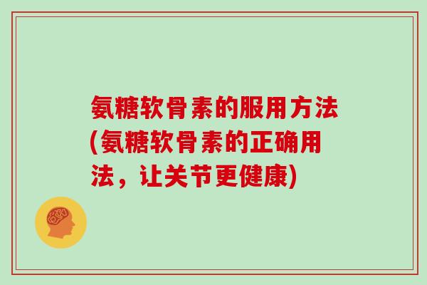 氨糖软骨素的服用方法(氨糖软骨素的正确用法，让关节更健康)