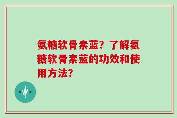 氨糖软骨素蓝?了解氨糖软骨素蓝的功效和使用方法? 氨糖软骨素蓝?了解氨糖软骨素蓝的功效和使用方法?