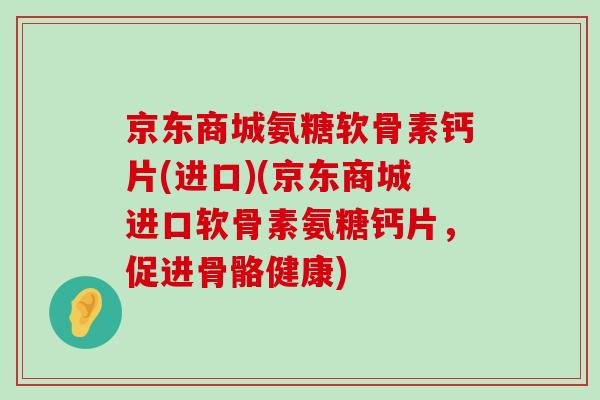 京东商城氨糖软骨素钙片(进口)(京东商城进口软骨素氨糖钙片，促进骨骼健康)