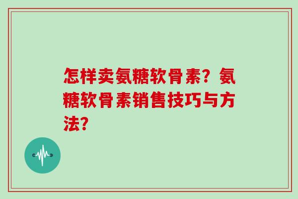 怎样卖氨糖软骨素?氨糖软骨素销售技巧与方法? 怎样卖氨糖软骨素?氨糖软骨素销售技巧与方法?