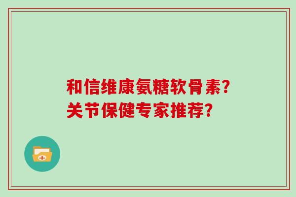 和信维康氨糖软骨素？关节保健专家推荐？