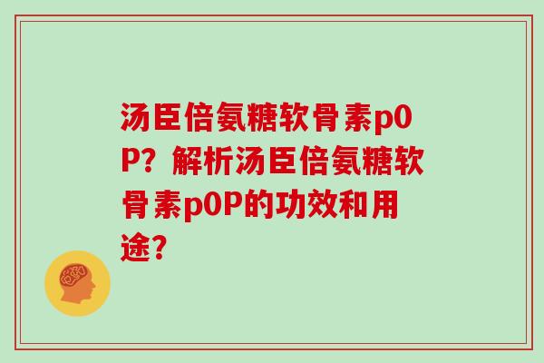 汤臣倍氨糖软骨素p0P?解析汤臣倍氨糖软骨素p0P的功效和用途? 汤臣倍氨糖软骨素p0P?解析汤臣倍氨糖软骨素p0P的功效和用途?