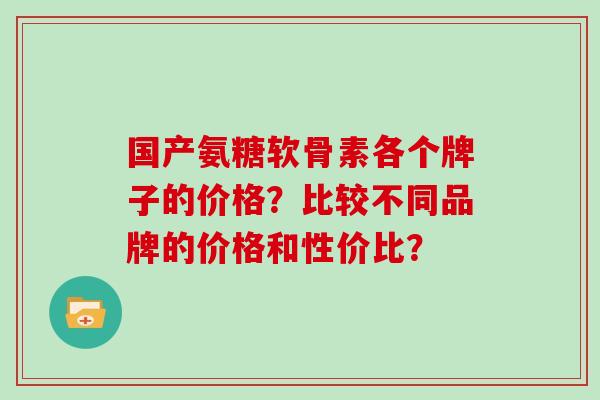 国产氨糖软骨素各个牌子的价格?比较不同品牌的价格和性价比? 国产氨糖软骨素各个牌子的价格?比较不同品牌的价格和性价比?
