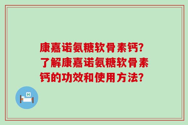 康嘉诺氨糖软骨素钙?了解康嘉诺氨糖软骨素钙的功效和使用方法? 康嘉诺氨糖软骨素钙?了解康嘉诺氨糖软骨素钙的功效和使用方法?