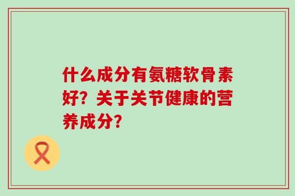 什么成分有氨糖软骨素好?关于关节健康的营养成分? 什么成分有氨糖软骨素好?关于关节健康的营养成分?