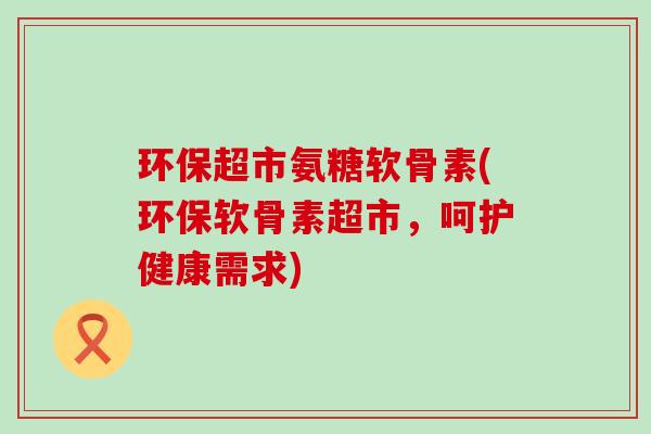 环保超市氨糖软骨素(环保软骨素超市,呵护健康需求) 环保超市氨糖软骨素(环保软骨素超市,呵护健康需求)