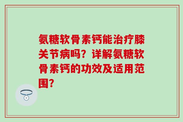 氨糖软骨素钙能膝关节吗?详解氨糖软骨素钙的功效及适用范围? 氨糖软骨素钙能膝关节吗?详解氨糖软骨素钙的功效及适用范围?