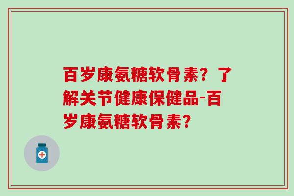 百岁康氨糖软骨素？了解关节健康保健品-百岁康氨糖软骨素？