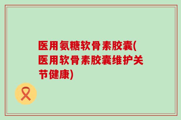医用氨糖软骨素胶囊(医用软骨素胶囊维护关节健康)
