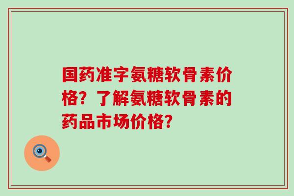 国药准字氨糖软骨素价格?了解氨糖软骨素的药品市场价格? 国药准字氨糖软骨素价格?了解氨糖软骨素的药品市场价格?