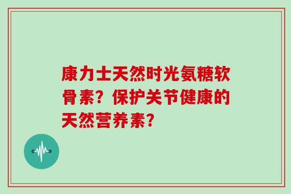 康力士天然时光氨糖软骨素？保护关节健康的天然营养素？