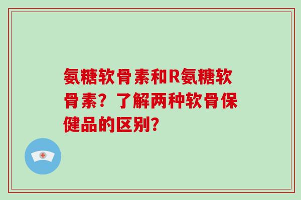 氨糖软骨素和R氨糖软骨素?了解两种软骨保健品的区别? 氨糖软骨素和R氨糖软骨素?了解两种软骨保健品的区别?