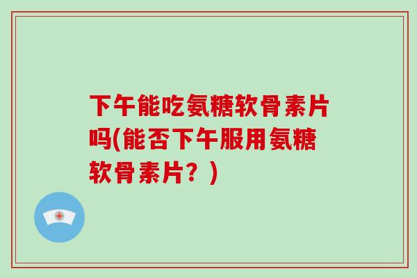 下午能吃氨糖软骨素片吗(能否下午服用氨糖软骨素片?) 下午能吃氨糖软骨素片吗(能否下午服用氨糖软骨素片?)