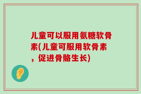 儿童可以服用氨糖软骨素(儿童可服用软骨素,促进骨骼生长) 儿童可以服用氨糖软骨素(儿童可服用软骨素,促进骨骼生长)