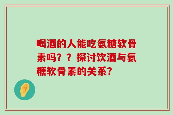 喝酒的人能吃氨糖软骨素吗??探讨饮酒与氨糖软骨素的关系? 喝酒的人能吃氨糖软骨素吗??探讨饮酒与氨糖软骨素的关系?