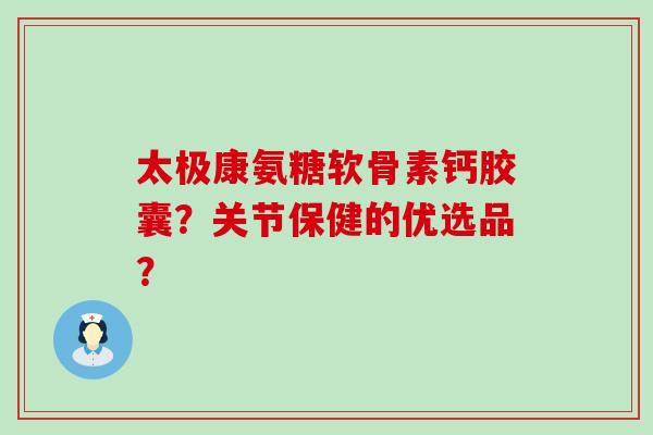 太极康氨糖软骨素钙胶囊？关节保健的优选品？