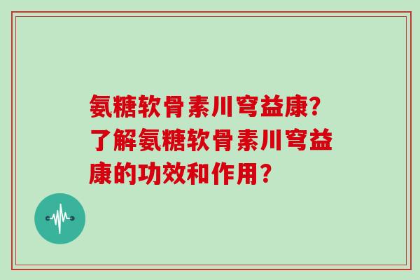 氨糖软骨素川穹益康?了解氨糖软骨素川穹益康的功效和作用? 氨糖软骨素川穹益康?了解氨糖软骨素川穹益康的功效和作用?