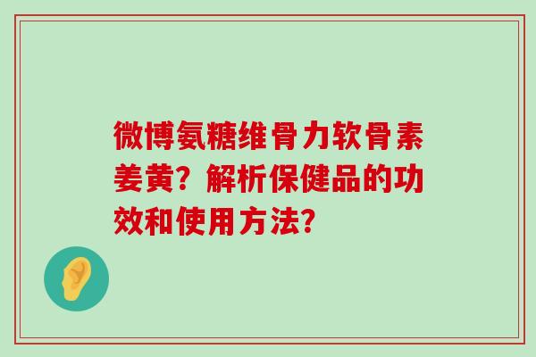 微博氨糖维骨力软骨素姜黄？解析保健品的功效和使用方法？