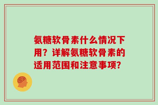 氨糖软骨素什么情况下用？详解氨糖软骨素的适用范围和注意事项？