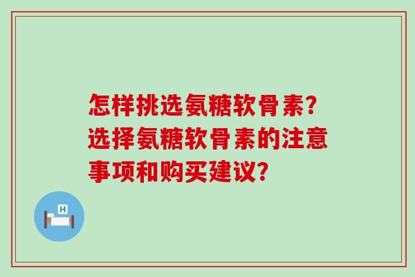 怎样挑选氨糖软骨素?选择氨糖软骨素的注意事项和购买建议? 怎样挑选氨糖软骨素?选择氨糖软骨素的注意事项和购买建议?
