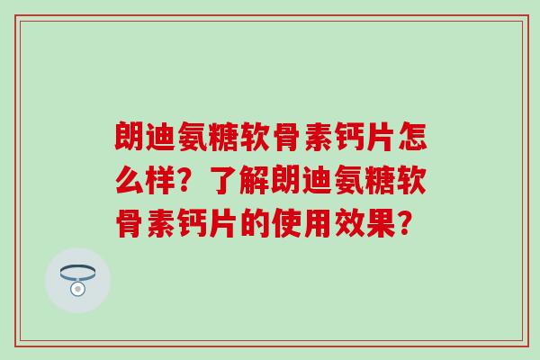 朗迪氨糖软骨素钙片怎么样？了解朗迪氨糖软骨素钙片的使用效果？