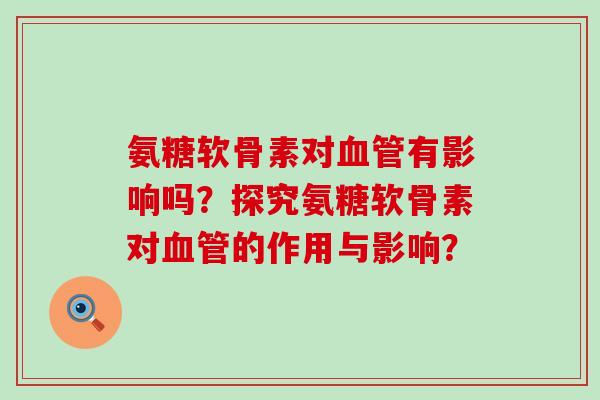 氨糖软骨素对有影响吗?探究氨糖软骨素对的作用与影响? 氨糖软骨素对有影响吗?探究氨糖软骨素对的作用与影响?