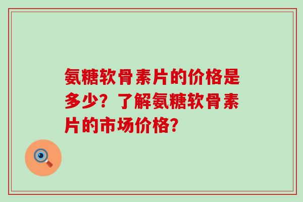氨糖软骨素片的价格是多少?了解氨糖软骨素片的市场价格? 氨糖软骨素片的价格是多少?了解氨糖软骨素片的市场价格?