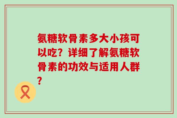 氨糖软骨素多大小孩可以吃?详细了解氨糖软骨素的功效与适用人群? 氨糖软骨素多大小孩可以吃?详细了解氨糖软骨素的功效与适用人群?