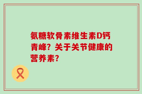 氨糖软骨素维生素D钙青峰?关于关节健康的营养素? 氨糖软骨素维生素D钙青峰?关于关节健康的营养素?