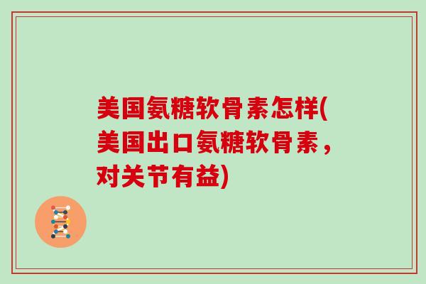 美国氨糖软骨素怎样(美国出口氨糖软骨素，对关节有益)