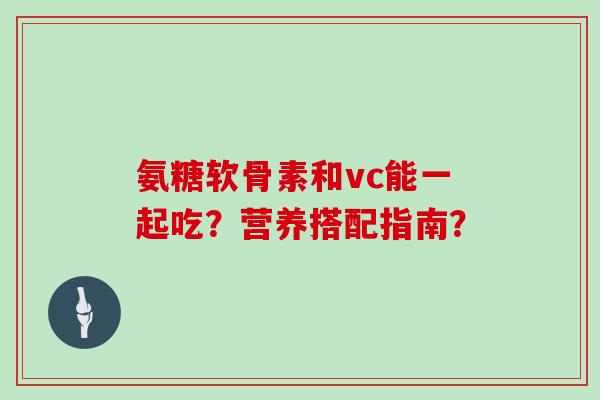 氨糖软骨素和vc能一起吃？营养搭配指南？