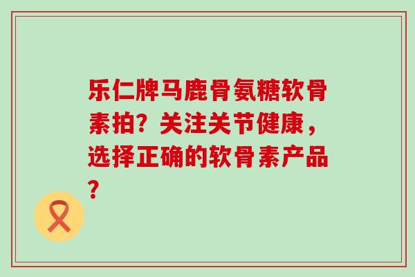 乐仁牌马鹿骨氨糖软骨素拍？关注关节健康，选择正确的软骨素产品？
