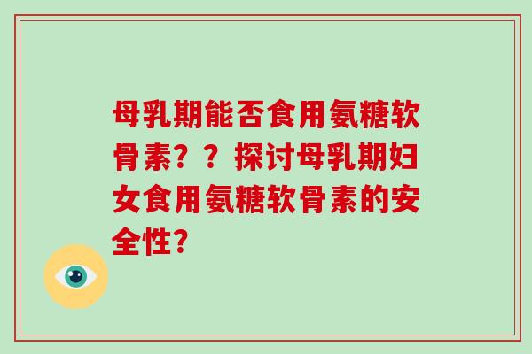 母乳期能否食用氨糖软骨素？？探讨母乳期妇女食用氨糖软骨素的安全性？