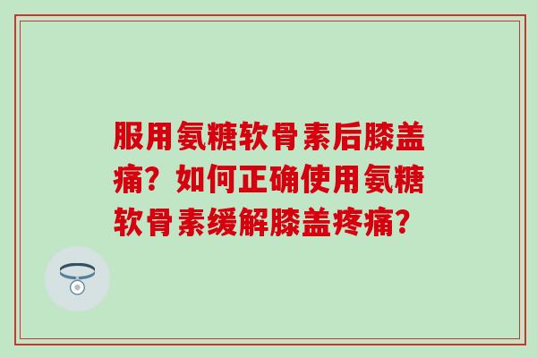 服用氨糖软骨素后膝盖痛？如何正确使用氨糖软骨素缓解膝盖？
