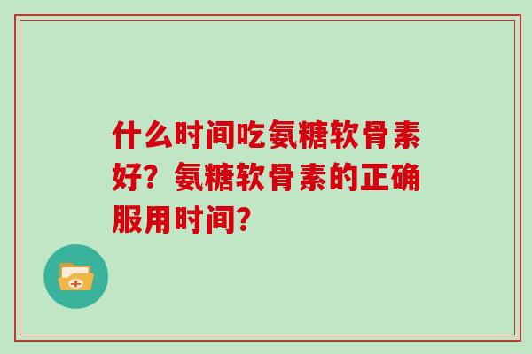 什么时间吃氨糖软骨素好?氨糖软骨素的正确服用时间? 什么时间吃氨糖软骨素好?氨糖软骨素的正确服用时间?