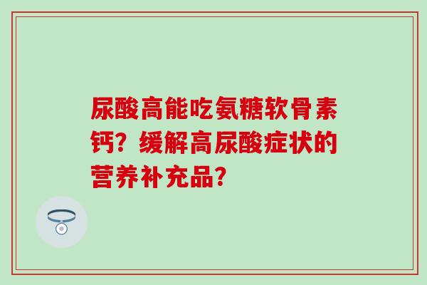 尿酸高能吃氨糖软骨素钙?缓解高尿酸症状的营养补充品? 尿酸高能吃氨糖软骨素钙?缓解高尿酸症状的营养补充品?