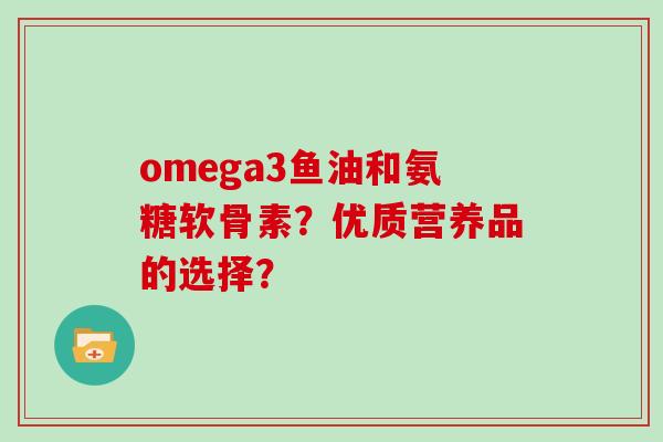 omega3鱼油和氨糖软骨素?优质营养品的选择? omega3鱼油和氨糖软骨素?优质营养品的选择?
