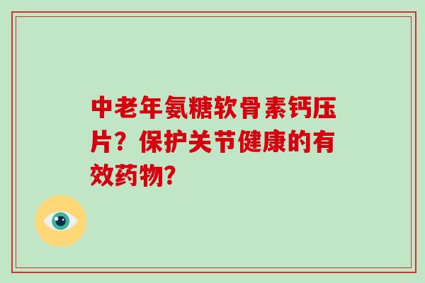 中老年氨糖软骨素钙压片?保护关节健康的有效? 中老年氨糖软骨素钙压片?保护关节健康的有效?