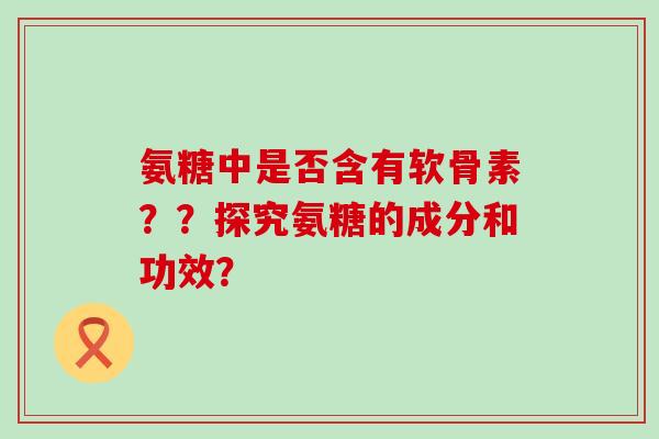 氨糖中是否含有软骨素??探究氨糖的成分和功效? 氨糖中是否含有软骨素??探究氨糖的成分和功效?