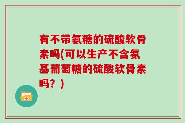 有不带氨糖的硫酸软骨素吗(可以生产不含氨基葡萄糖的硫酸软骨素吗？)