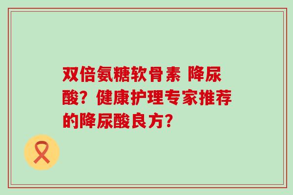 双倍氨糖软骨素 降尿酸?健康护理专家推荐的降尿酸良方? 双倍氨糖软骨素 降尿酸?健康护理专家推荐的降尿酸良方?