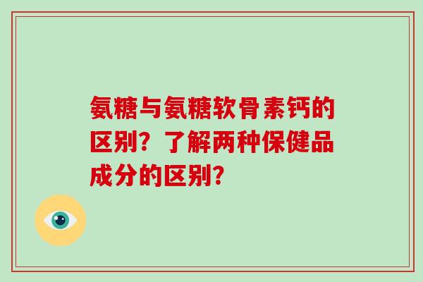 氨糖与氨糖软骨素钙的区别?了解两种保健品成分的区别? 氨糖与氨糖软骨素钙的区别?了解两种保健品成分的区别?