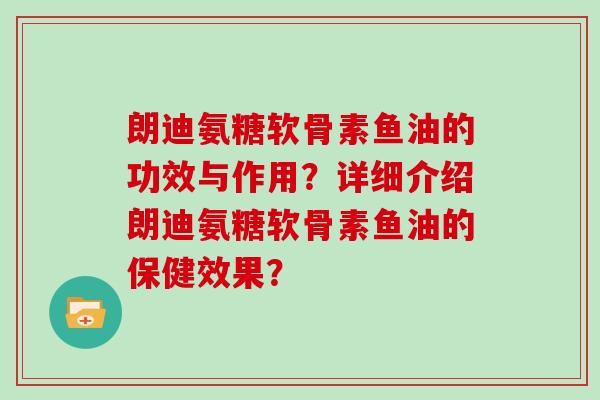朗迪氨糖软骨素鱼油的功效与作用?详细介绍朗迪氨糖软骨素鱼油的保健效果? 朗迪氨糖软骨素鱼油的功效与作用?详细介绍朗迪氨糖软骨素鱼油的保健效果?